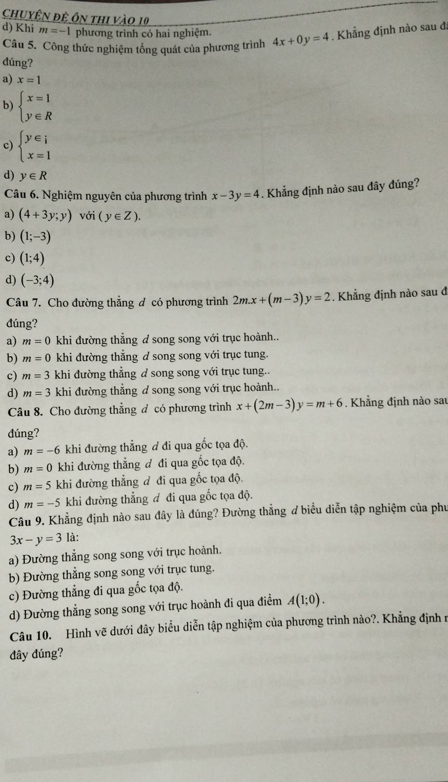 chuyÊn đệ ôn thi vào 10,
d) Khi m=-1 phương trình có hai nghiệm.
Câu 5. Công thức nghiệm tổng quát của phương trình 4x+0y=4. Khẳng định nào sau đã
đúng?
a) x=1
b) beginarrayl x=1 y∈ Rendarray.
c) beginarrayl y∈ i x=1endarray.
d) y∈ R
Câu 6. Nghiệm nguyên của phương trình x-3y=4. Khẳng định nào sau đây đúng?
a) (4+3y;y) với (y∈ Z).
b) (1;-3)
c) (1;4)
d) (-3;4)
Câu 7. Cho đường thẳng đ có phương trình 2m.x+(m-3)y=2. Khẳng định nào sau đ
đúng?
a) m=0 khi đường thẳng đ song song với trục hoành..
b) m=0 khi đường thẳng d song song với trục tung.
c) m=3 khi đường thẳng d song song với trục tung..
d) m=3 khi đường thẳng d song song với trục hoành..
Câu 8. Cho đường thẳng đ có phương trình x+(2m-3)y=m+6. Khẳng định nào sau
đúng?
a) m=-6 khi đường thẳng đ đi qua gốc tọa độ.
b) m=0 khi đường thẳng đ đi qua gốc tọa độ.
c) m=5 khi đường thẳng đ đi qua gốc tọa độ.
d) m=-5 khi đường thẳng đ đi qua gốc tọa độ.
Câu 9. Khẳng định nào sau đây là đúng? Đường thắng ơ biểu diễn tập nghiệm của phu
3x-y=3 là:
a) Đường thẳng song song với trục hoành.
b) Đường thẳng song song với trục tung.
c) Đường thẳng đi qua gốc tọa độ.
d) Đường thẳng song song với trục hoành đi qua điểm A(1;0).
Câu 10. Hình vẽ dưới đây biểu diễn tập nghiệm của phương trình nào?. Khẳng định n
đây đúng?