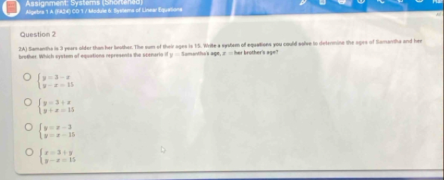 Assignment: Systems (Shortened)
Aligebra 1 A (FA24) CD 1 / Module 6: Systems of Linear Equations
,4,0
Question 2
2A) Samantha is 3 years older than her brother. The sum of their ages is 15. Write a system of equations you could solve to determine the ages of Samantha and her
brother. Which system of equations represents the scemario if y= Samantha's age, x= her brother's age?
beginarrayl y=3-x y-x=15endarray.
beginarrayl y=3+x y+x=15endarray.
beginarrayl y=x-3 y=x-15endarray.
beginarrayl x=3+y y-z=15endarray.