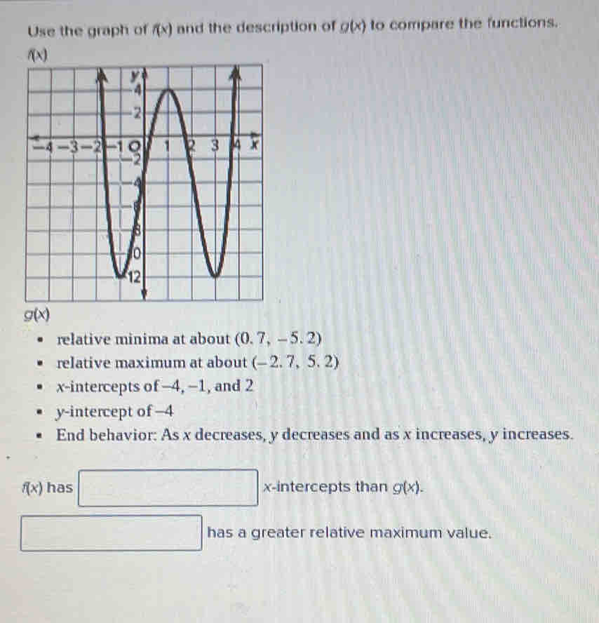 Use the graph of f(x) and the description of g(x) to compare the functions.
g(x)
relative minima at about (0.7,-5.2)
relative maximum at about (-2.7,5.2)
x-intercepts of −4, −1, and 2
y-intercept of −4
End behavior: As x decreases, y decreases and as x increases, y increases.
f(x) has □ x-intercepts than g(x).
□ has a greater relative maximum value.