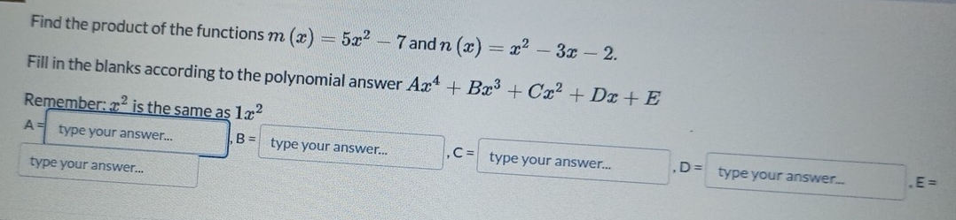 Find the product of the functions m(x)=5x^2-7 and n(x)=x^2-3x-2. 
Fill in the blanks according to the polynomial answer Ax^4+Bx^3+Cx^2+Dx+E
Remember: x^2 is the same as 1x^2
A= type your answer... B= type your answer... C= type your answer... 
type your answer...
,D= type your answer... E=