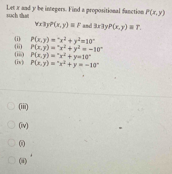 Let x and y be integers. Find a propositional function P(x,y)
such that
forall xexists P(x,y)equiv F and exists xexists P(x,y)equiv T. 
(i) P(x,y)=''x^2+y^2=10''
(ii) P(x,y)=''x^2+y^2=-10.
(iii) P(x,y)=''x^2+y=10''
(iv) P(x,y)=''x^2+y=-10''
(iii)
(iv)
(i)
(ii)