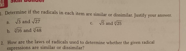 Skir bolder 
0 
. Determine if the radicals in each item are similar or dissimilar. Justify your answer. 
a. sqrt(3) and sqrt(27) and sqrt[4](25)
c. sqrt(5)
b. sqrt[3](16) and sqrt[3](48)
2. How are the laws of radicals used to determine whether the given radical 
expressions are similar or dissimilar?