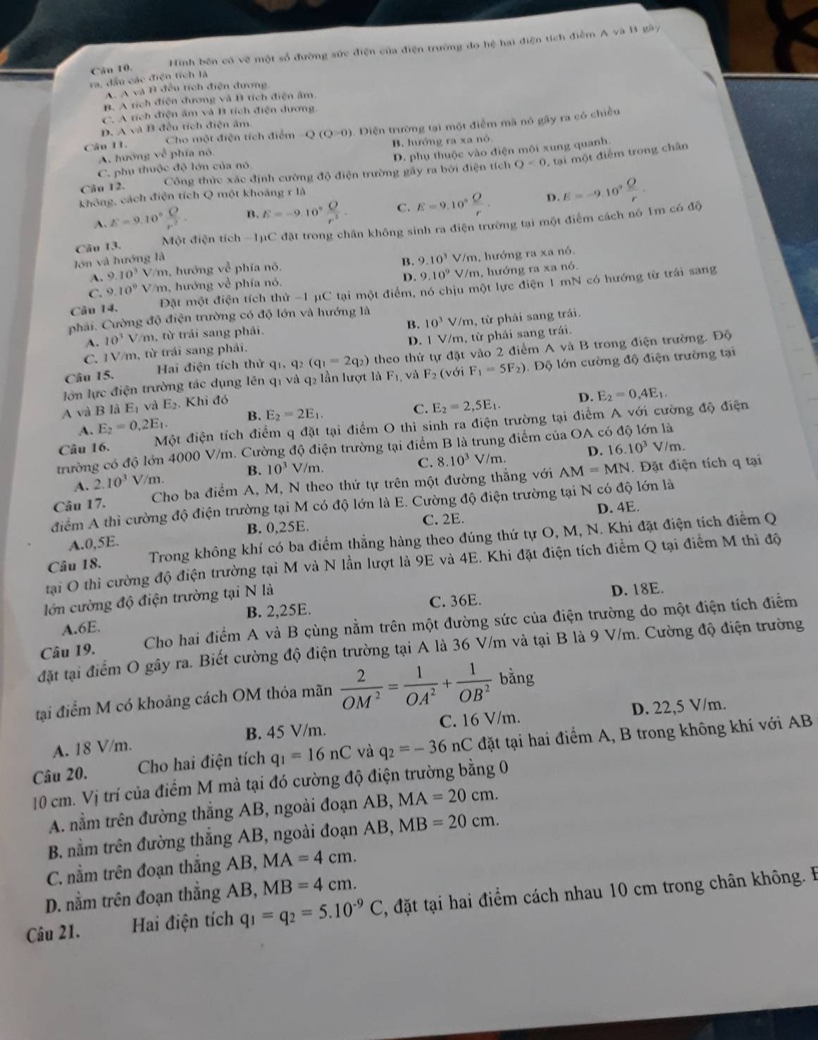 Hinh bên có vẽ một số đường sức điện của điện trường đo hệ hai điện tích điểm A và B gây
ra, đầu các điện tích là
A. A và B đều tích điện đương
B. A tích điện đương và B tích điện âm
C. A tích điện âm và B tích điện đương.
p. A và B đều tích điện âm
Câu 11. Cho một điện tích điểm Q(Q=0) 0. Điện trường tại một điểm mã nó gây ra có chiều
A. hướng về phía nó B. hướng ra xa nó.
D. phụ thuộc vào điện môi xung quanh
Câu 12. Công thức xác định cường độ điện trường gây ra bởi điện tích O<0</tex> , tại một điểm trong chân
C. phụ thuộc độ lớn của nó
không, cách điện tích Q một khoảng rIA
A. E=9.10° Q/r^2 . B. E=-9.10° O/r^2 . C. E=9.10° Q/r . D. E=-9.10^7 Q/r .
Câu 13. Một điện tích -1μC đặt trong chân không sinh ra điện trường tại một điểm cách nó 1m có độ
lớn và hướng là
B. 9.10^3 V/m, hướng ra xa nó.
A. 9.10^3 //m, hướng về phía nó.
D. 9.10^9
C. 9.10^9 V/m, hướng về phía nó, V/m, hướng ra xa nó.
Câu 14. Đặt một điện tích thử -1 μC tại một điểm, nó chịu một lực điện 1 mN có hướng từ trái sang
phải. Cường độ điện trường có độ lớn và hướng là
B. 10^3
A. 10^3V m, từ trái sang phải. V/m, từ phải sang trái.
C. IV/m, từ trái sang phải. D. 1 V/m, từ phải sang trái.
Câu 15.  Hai điện tích thử q1, q2 (q_1=2q_2) theo thứ tự đặt vào 2 điểm A và B trong điện trường. Độ
lớn lực điện trường tác dụng lên q1 và q₂ lần lượt là F_1 , và F_2 (với F_1=5F_2).  Độ lớn cường độ điện trường tại
A và B là E_1 và E_2. Khi đó
D. E_2=0,4E_1.
B.
A. E_2=0.2E_1. E_2=2E_1.
C. E_2=2,5E_1.
Câu 16. Một điện tích điểm q đặt tại điểm O thì sinh ra điện trường tại điểm A với cường độ điện
trường có độ lớn 4000 V/m. Cường độ điện trường tại điểm B là trung điểm của OA có độ lớn là
C. 8.10^3 D.
A. 2.10^3 V/m. B. 10^3 V/m. √ / m. 16.10^3V/m.
Câu 17. Cho ba điểm A, M, N theo thứ tự trên một đường thắng với AM=MN.  Đặt điện tích q tại
điểm A thì cường độ điện trường tại M có độ lớn là E. Cường độ điện trường tại N có độ lớn là
D. 4E.
A.0,5E. B. 0,25E. C. 2E.
Câu 18. Trong không khí có ba điểm thẳng hàng theo đúng thứ tự O, M, N. Khi đặt điện tích điểm Q
tại O thì cường độ điện trường tại M và N lần lượt là 9E và 4E. Khi đặt điện tích điểm Q tại điểm M thì độ
lớn cường độ điện trường tại N là
A.6E. B. 2,25E. C. 36E. D. 18E.
Câu 19.  Cho hai điểm A và B cùng nằm trên một đường sức của điện trường do một điện tích điểm
đặt tại điểm O gây ra. Biết cường độ điện trường tại A là 36 V/m và tại B là 9 V/m. Cường độ điện trường
tại điểm M có khoảng cách OM thỏa mãn  2/OM^2 = 1/OA^2 + 1/OB^2  bằng
A. 18 V/m. B. 45 V/m. C. 16 V/m. D. 22,5 V/m.
Câu 20. Cho hai điện tích q_1=16nC và q_2=-36nC đặt tại hai điểm A, B trong không khí với AB
10 cm. Vị trí của điểm M mả tại đó cường độ điện trường bằng 0
A. nằm trên đường thẳng AB, ngoài đoạn AB, MA=20cm.
B. nằm trên đường thắng AB, ngoài đoạn AB, MB=20cm.
C. nằm trên đoạn thắng AB, MA=4cm.
D. nằm trên đoạn thắng AB, MB=4cm.
Câu 21. Hai điện tích q_1=q_2=5.10^(-9)C , đặt tại hai điểm cách nhau 10 cm trong chân không. B