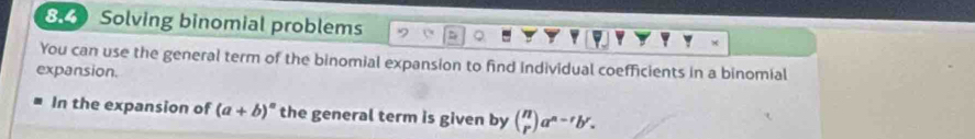 Solving binomial problems
You can use the general term of the binomial expansion to find individual coefficients in a binomial
expansion.
In the expansion of (a+b)^n the general term is given by beginpmatrix n rendpmatrix a^(n-r)b^r.