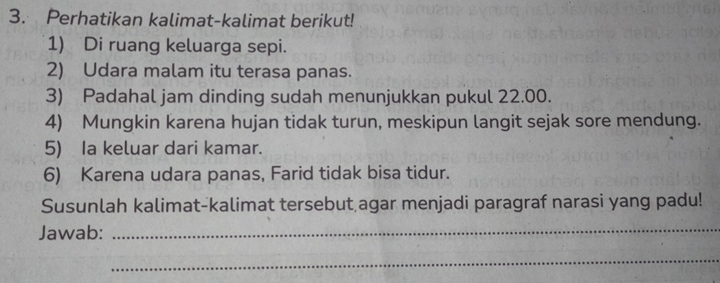 Perhatikan kalimat-kalimat berikut! 
1) Di ruang keluarga sepi. 
2) Udara malam itu terasa panas. 
3) Padahal jam dinding sudah menunjukkan pukul 22.00. 
4) Mungkin karena hujan tidak turun, meskipun langit sejak sore mendung. 
5) Ia keluar dari kamar. 
6) Karena udara panas, Farid tidak bisa tidur. 
Susunlah kalimat-kalimat tersebut agar menjadi paragraf narasi yang padu! 
Jawab:_ 
_