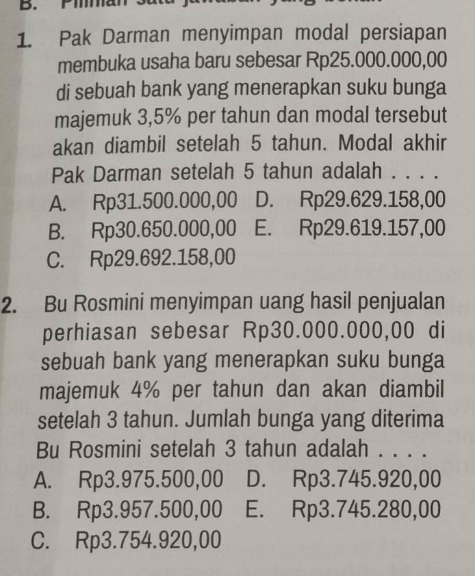 Pimman
1. Pak Darman menyimpan modal persiapan
membuka usaha baru sebesar Rp25.000.000,00
di sebuah bank yang menerapkan suku bunga
majemuk 3,5% per tahun dan modal tersebut
akan diambil setelah 5 tahun. Modal akhir
Pak Darman setelah 5 tahun adalah . . . .
A. Rp31.500.000,00 D. Rp29.629.158,00
B. Rp30.650.000,00 E. Rp29.619.157,00
C. Rp29.692.158,00
2. Bu Rosmini menyimpan uang hasil penjualan
perhiasan sebesar Rp30.000.000,00 di
sebuah bank yang menerapkan suku bunga
majemuk 4% per tahun dan akan diambil
setelah 3 tahun. Jumlah bunga yang diterima
Bu Rosmini setelah 3 tahun adalah . . . .
A. Rp3.975.500,00 D. Rp3.745.920,00
B. Rp3.957.500,00 E. Rp3.745.280,00
C. Rp3.754.920,00