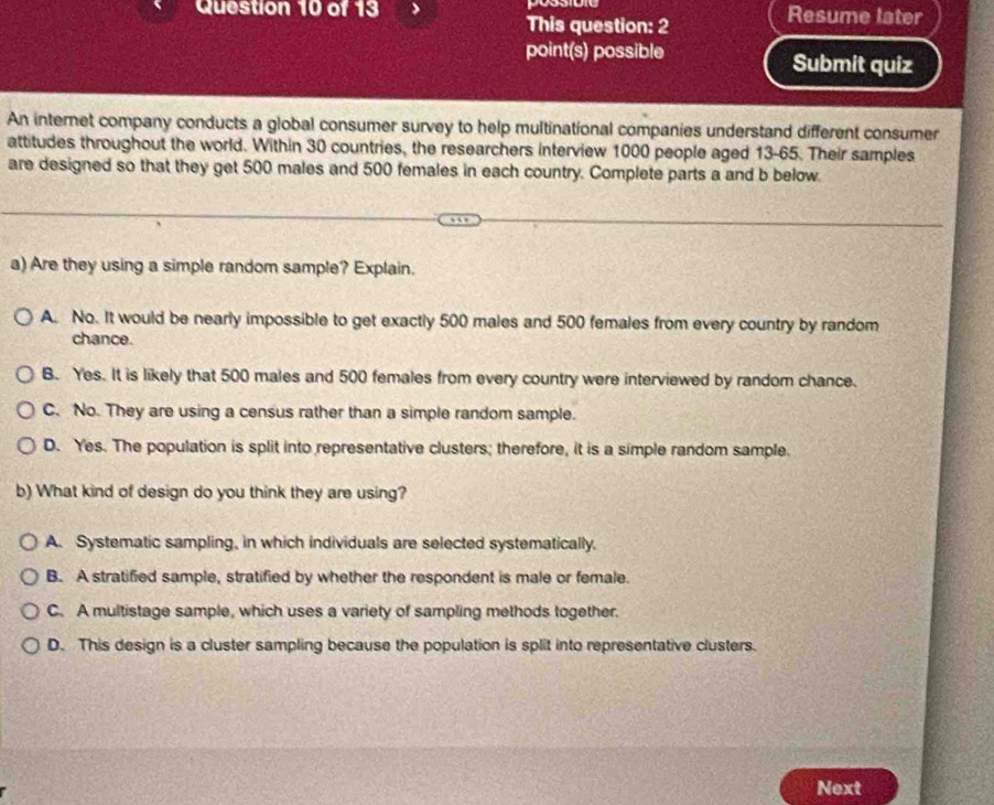 possioio Resume later
This question: 2
point(s) possible Submit quiz
An internet company conducts a global consumer survey to help multinational companies understand different consumer
attitudes throughout the world. Within 30 countries, the researchers interview 1000 people aged 13-65. Their samples
are designed so that they get 500 males and 500 females in each country. Complete parts a and b below.
a) Are they using a simple random sample? Explain.
A. No. It would be nearly impossible to get exactly 500 males and 500 females from every country by random
chance.
B. Yes. It is likely that 500 males and 500 females from every country were interviewed by random chance.
C. No. They are using a census rather than a simple random sample.
D. Yes. The population is split into representative clusters; therefore, it is a simple random sample.
b) What kind of design do you think they are using?
A. Systematic sampling, in which individuals are selected systematically.
B. A stratified sample, stratified by whether the respondent is male or female.
C. A multistage sample, which uses a variety of sampling methods together.
D. This design is a cluster sampling because the population is split into representative clusters.
Next