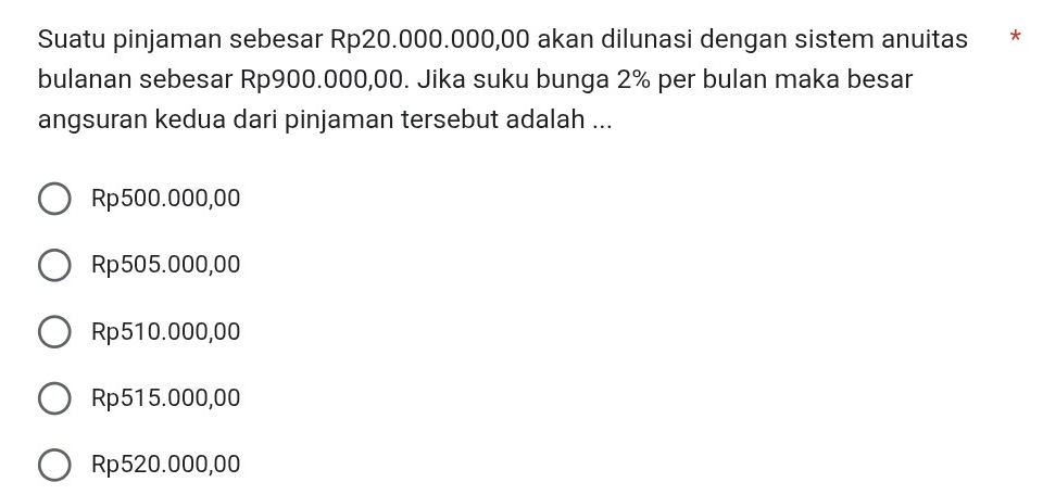 Suatu pinjaman sebesar Rp20.000.000,00 akan dilunasi dengan sistem anuitas *
bulanan sebesar Rp900.000,00. Jika suku bunga 2% per bulan maka besar
angsuran kedua dari pinjaman tersebut adalah ...
Rp500.000,00
Rp505.000,00
Rp510.000,00
Rp515.000,00
Rp520.000,00