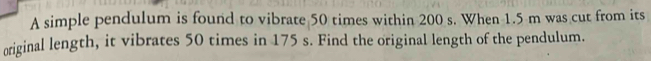 A simple pendulum is found to vibrate 50 times within 200 s. When 1.5 m was cut from its 
original length, it vibrates 50 times in 175 s. Find the original length of the pendulum.