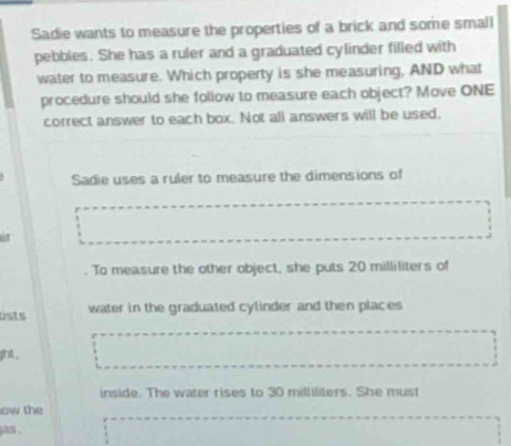 Sadie wants to measure the properties of a brick and some small 
pebbles. She has a ruler and a graduated cylinder filled with 
water to measure. Which property is she measuring, AND what 
procedure should she follow to measure each object? Move ONE 
correct answer to each box. Not all answers will be used. 
Sadie uses a ruler to measure the dimensions of 
st 
To measure the other object, she puts 20 milliliters of 
lists water in the graduated cylinder and then places 
ght , 
inside. The water rises to 30 milliliters. She must 
ow the 
jas,