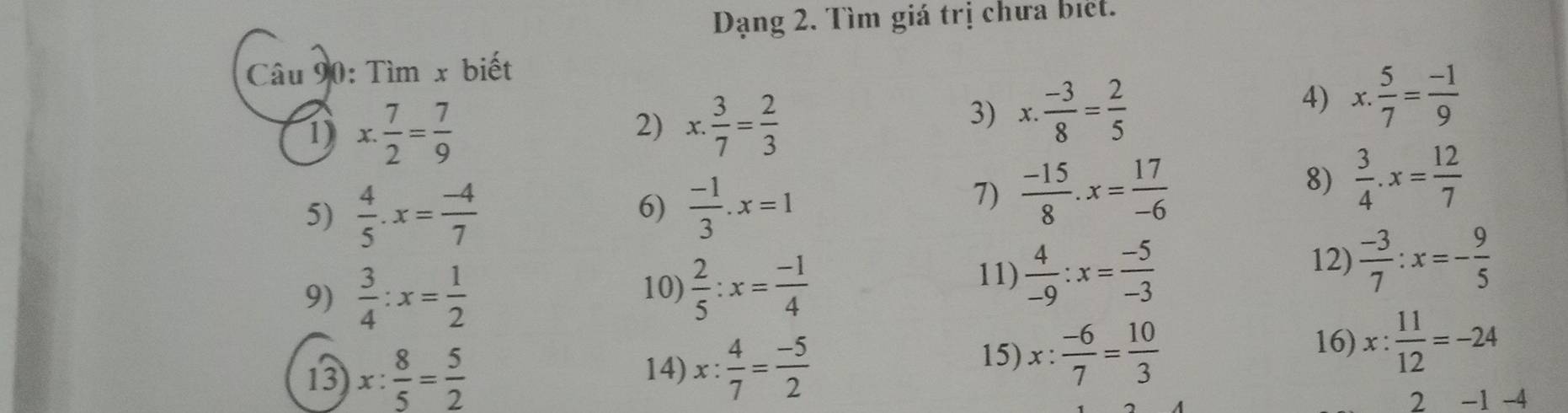 Dạng 2. Tìm giá trị chưa biệt. 
Câu 90: Tìm x biết 
1) x. 7/2 = 7/9  2) x. 3/7 = 2/3 
3) x. (-3)/8 = 2/5 
4) x. 5/7 = (-1)/9 
5)  4/5 .x= (-4)/7   (-1)/3 .x=1
8)  3/4 .x= 12/7 
6) 
7)  (-15)/8 .x= 17/-6 
9)  3/4 :x= 1/2  10)  2/5 :x= (-1)/4 
11)  4/-9 :x= (-5)/-3 
12)  (-3)/7 :x=- 9/5 
13 x: 8/5 = 5/2  16) x: 11/12 =-24
14) x: 4/7 = (-5)/2 
15) x: (-6)/7 = 10/3 
2 -1 -4