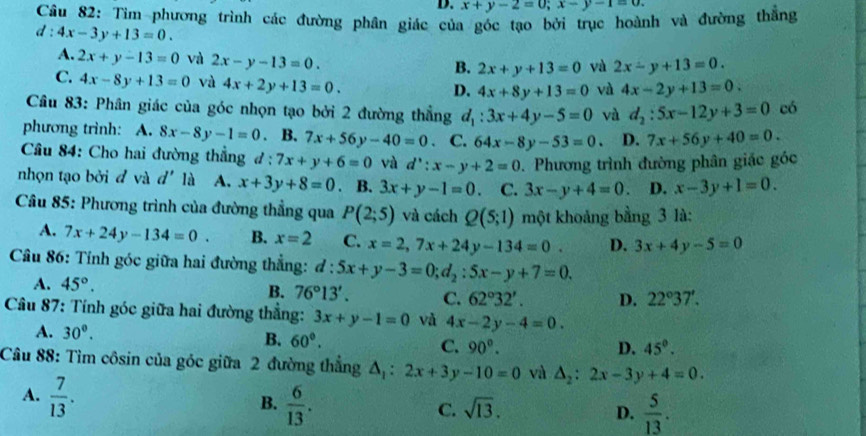 D. x+y-2=0;x-y-1=0.
Câu 82: Tìm phương trình các đường phân giác của góc tạo bởi trục hoành và đường thắng
d:4x-3y+13=0.
A. 2x+y-13=0 và 2x-y-13=0.
B. 2x+y+13=0 yà 2x-y+13=0.
C. 4x-8y+13=0 và 4x+2y+13=0.
D. 4x+8y+13=0 và 4x-2y+13=0.
Câu 83: Phân giác của góc nhọn tạo bởi 2 đường thẳng d_1:3x+4y-5=0 và d_2:5x-12y+3=0 có
phương trình: A. 8x-8y-1=0 、 B. 7x+56y-40=0 · C. 64x-8y-53=0. D. 7x+56y+40=0.
Câu 84: Cho hai đường thẳng d:7x+y+6=0 và d':x-y+2=0. Phương trình đường phân giác góc
nhọn tạo bởi đ và d' là A. x+3y+8=0. B. 3x+y-1=0 C. 3x-y+4=0. D. x-3y+1=0.
* Câu 85: Phương trình của đường thẳng qua P(2;5) và cách Q(5;1) một khoảng bằng 3 là:
A. 7x+24y-134=0. B. x=2 C. x=2,7x+24y-134=0. D. 3x+4y-5=0
Câu 86: Tính góc giữa hai đường thắng: d:5x+y-3=0;d_2:5x-y+7=0.
A. 45°. B. 76°13'. C. 62°32'. D. 22°37'.
Câu 87: Tính góc giữa hai đường thắng: 3x+y-1=0 và 4x-2y-4=0.
A. 30°. B. 60°. C. 90°.
D. 45°.
Câu 88: Tìm côsin của góc giữa 2 đường thắng △ _1:2x+3y-10=0 và △ _2:2x-3y+4=0.
A.  7/13 .
B.  6/13 .
C. sqrt(13). D.  5/13 .