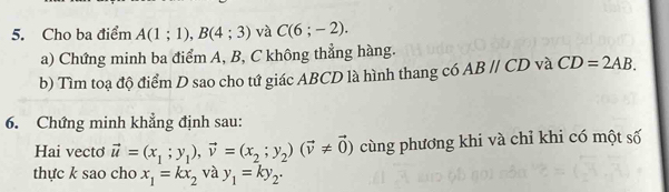 Cho ba điểm A(1;1), B(4;3) và C(6;-2). 
a) Chứng minh ba điểm A, B, C không thẳng hàng. 
b) Tìm toạ độ điểm D sao cho tứ giác ABCD là hình thang có ABparallel CD và CD=2AB. 
6. Chứng minh khẳng định sau: 
Hai vecto vector u=(x_1;y_1), vector v=(x_2;y_2)(vector v!= vector 0) cùng phương khi và chỉ khi có một số 
thực k sao cho x_1=kx_2 và y_1=ky_2.