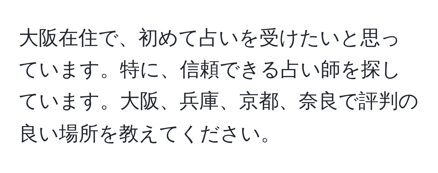 大阪在住で、初めて占いを受けたいと思っています。特に、信頼できる占い師を探しています。大阪、兵庫、京都、奈良で評判の良い場所を教えてください。