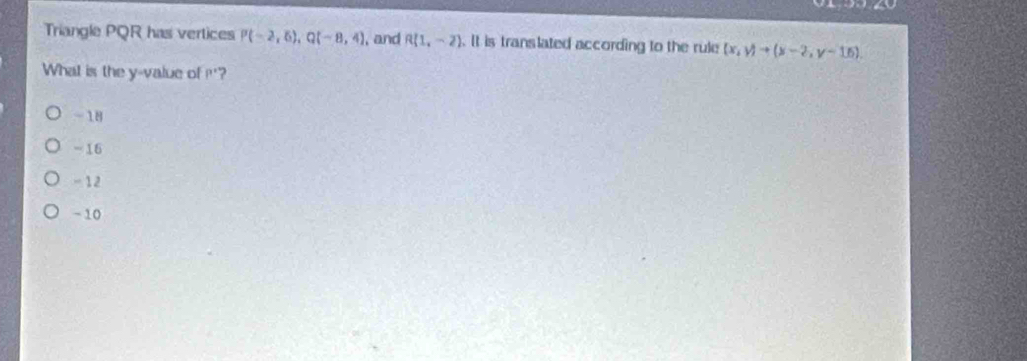 Triangle PQR has vertices P(-2,6), Q(-8,4) , and R(1,-2). It is translated according to the rule (x,y)to (x-2,y-16). 
What is the y -value of ?'?
-18
= 16
- 12
-10