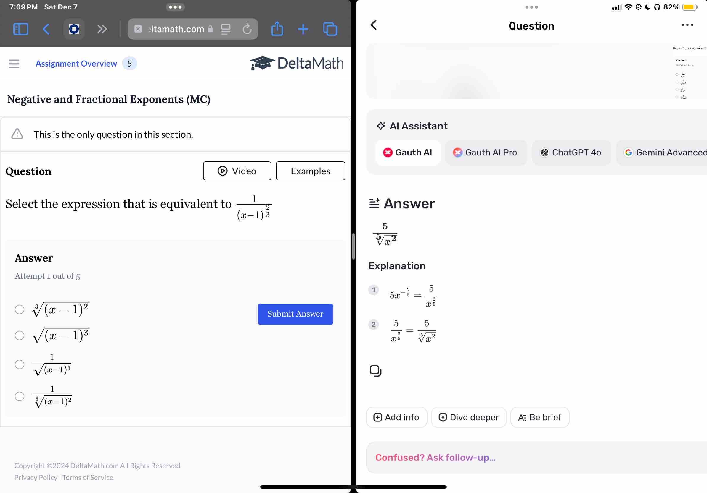 7:09 PM Sat Dec 7 82%
.
ltamath.com Question
Assignment Overview DeltaMath
Negative and Fractional Exponents (MC)
Al Assistant
This is the only question in this section.
Gauth Al Gauth Al Pro ⑤ ChatGPT 4o Gemini Advanced
Question Video Examples
Select the expression that is equivalent to frac 1(x-1)^ 2/3  Answer
 5/sqrt[5](x^2) 
Answer
Explanation
Attempt 1 out of 5
5x^(-frac 2)5=frac 5x^(frac 2)5
sqrt[3]((x-1)^2)
Submit Answer
2 frac 5x^(frac 2)5= 5/sqrt[5](x^2) 
sqrt((x-1)^3)
frac 1sqrt((x-1)^3)
frac 1sqrt[3]((x-1)^2)
Add info Dive deeper A Be brief
Confused? Ask follow-up...
Copyright ©2024 DeltaMath.com All Rights Reserved.
Privacy Policy | Terms of Service