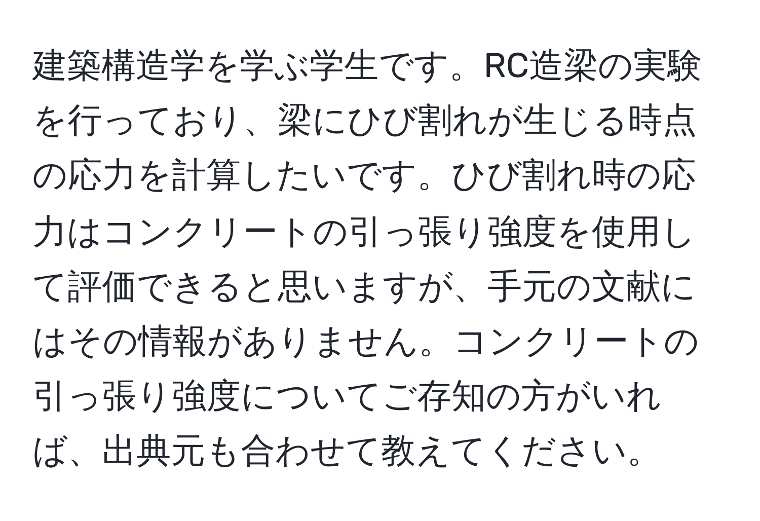 建築構造学を学ぶ学生です。RC造梁の実験を行っており、梁にひび割れが生じる時点の応力を計算したいです。ひび割れ時の応力はコンクリートの引っ張り強度を使用して評価できると思いますが、手元の文献にはその情報がありません。コンクリートの引っ張り強度についてご存知の方がいれば、出典元も合わせて教えてください。