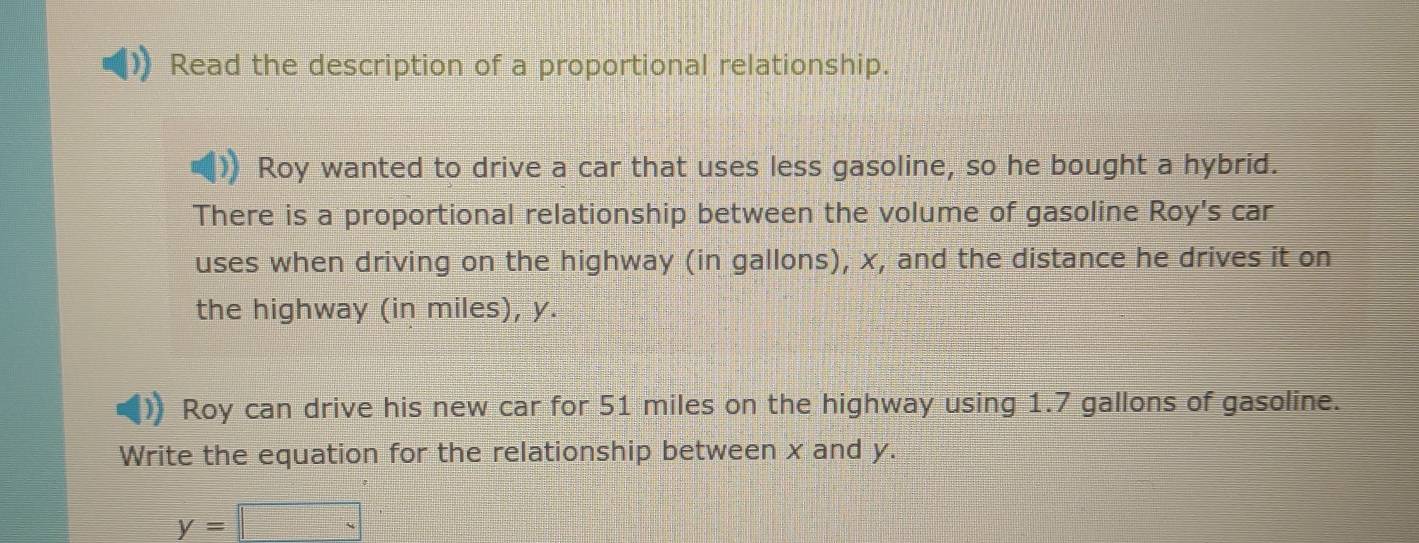 Read the description of a proportional relationship. 
Roy wanted to drive a car that uses less gasoline, so he bought a hybrid. 
There is a proportional relationship between the volume of gasoline Roy's car 
uses when driving on the highway (in gallons), x, and the distance he drives it on 
the highway (in miles), y. 
Roy can drive his new car for 51 miles on the highway using 1.7 gallons of gasoline. 
Write the equation for the relationship between x and y.
y=□