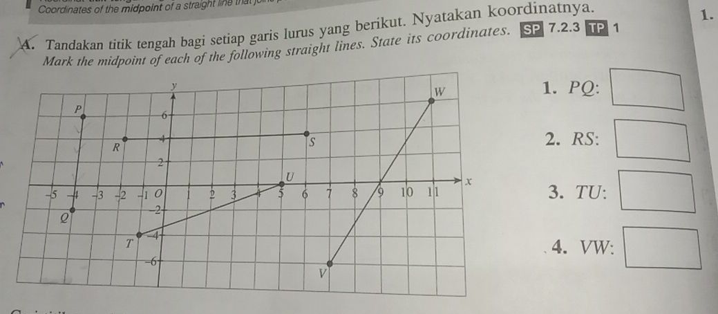 Coordinates of the midpoint of a straight li e ta 
A. Tandakan titik tengah bagi setiap garis lurus yang berikut. Nyatakan koordinatnya. 
1. 
Mark the midpoint of each of the following straight lines. State its coordinates. SP 7.2.3 TP1 
1. PQ : 
2. RS : 
3. TU : 
4. VW :