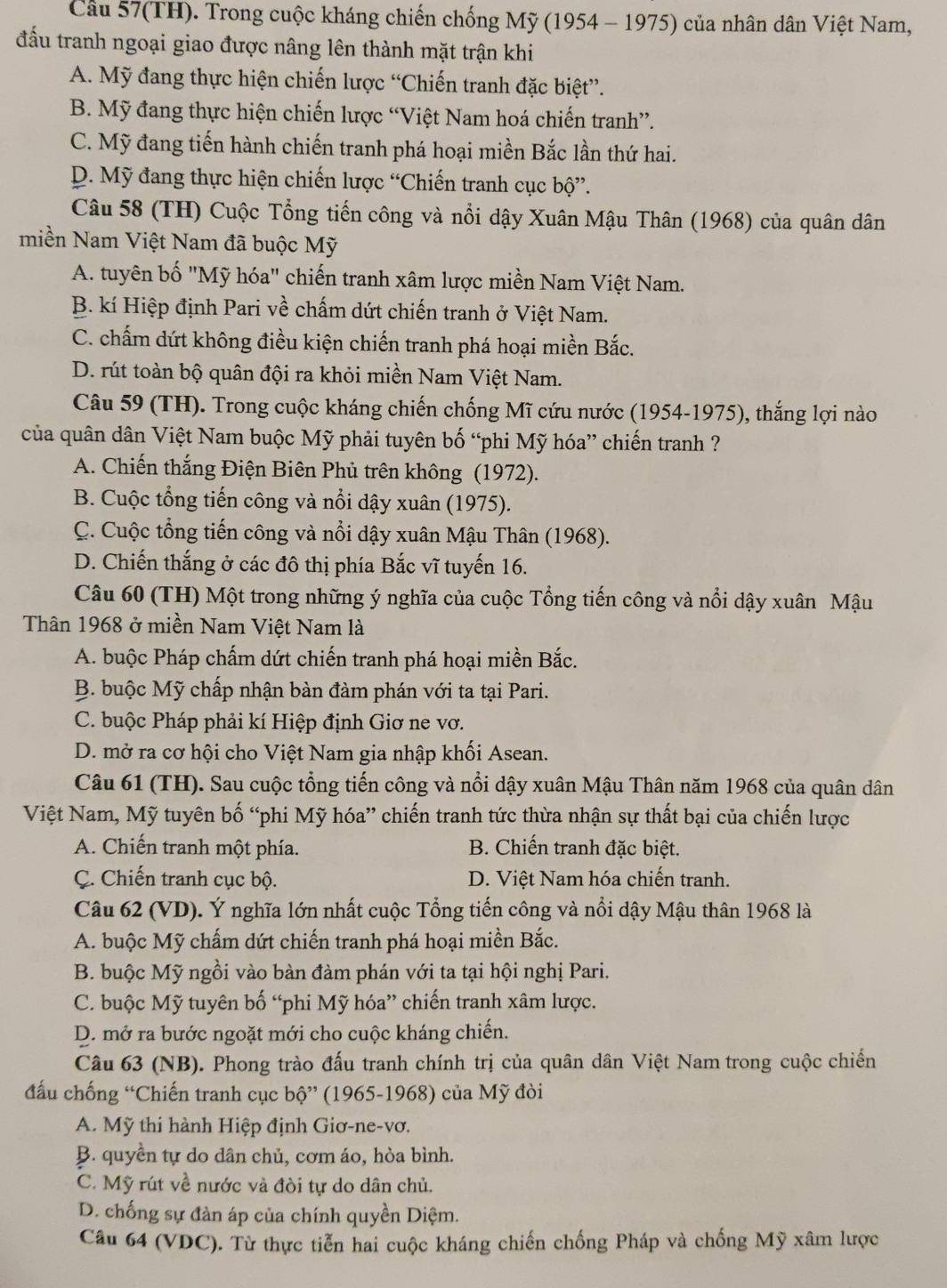 Cầu 57(TH). Trong cuộc kháng chiến chống Mỹ (1954 - 1975) của nhân dân Việt Nam,
đấu tranh ngoại giao được nâng lên thành mặt trận khi
A. Mỹ đang thực hiện chiến lược “Chiến tranh đặc biệt”.
B. Mỹ đang thực hiện chiến lược “Việt Nam hoá chiến tranh”.
C. Mỹ đang tiến hành chiến tranh phá hoại miền Bắc lần thứ hai.
D. Mỹ đang thực hiện chiến lược “Chiến tranh cục bộ”.
Câu 58 (TH) Cuộc Tổng tiến công và nổi dậy Xuân Mậu Thân (1968) của quân dân
miền Nam Việt Nam đã buộc Mỹ
A. tuyên bố "Mỹ hóa" chiến tranh xâm lược miền Nam Việt Nam.
B. kí Hiệp định Pari về chấm dứt chiến tranh ở Việt Nam.
C. chấm dứt không điều kiện chiến tranh phá hoại miền Bắc.
D. rút toàn bộ quân đội ra khỏi miền Nam Việt Nam.
Câu 59 (TH). Trong cuộc kháng chiến chống Mĩ cứu nước (1954-1975), thắng lợi nào
của quân dân Việt Nam buộc Mỹ phải tuyên bố “phi Mỹ hóa” chiến tranh ?
A. Chiến thắng Điện Biên Phủ trên không (1972).
B. Cuộc tổng tiến công và nổi dậy xuân (1975).
C. Cuộc tổng tiến công và nổi dậy xuân Mậu Thân (1968).
D. Chiến thắng ở các đô thị phía Bắc vĩ tuyến 16.
Câu 60 (TH) Một trong những ý nghĩa của cuộc Tổng tiến công và nổi dậy xuân Mậu
Thân 1968 ở miền Nam Việt Nam là
A. buộc Pháp chấm dứt chiến tranh phá hoại miền Bắc.
B. buộc Mỹ chấp nhận bàn đàm phán với ta tại Pari.
C. buộc Pháp phải kí Hiệp định Giơ ne vơ.
D. mở ra cơ hội cho Việt Nam gia nhập khối Asean.
Câu 61 (TH). Sau cuộc tổng tiến công và nổi dậy xuân Mậu Thân năm 1968 của quân dân
Việt Nam, Mỹ tuyên bố “phi Mỹ hóa” chiến tranh tức thừa nhận sự thất bại của chiến lược
A. Chiến tranh một phía. B. Chiến tranh đặc biệt.
C. Chiến tranh cục bộ. D. Việt Nam hóa chiến tranh.
Câu 62 (VD). Ý nghĩa lớn nhất cuộc Tổng tiến công và nổi dậy Mậu thân 1968 là
A. buộc Mỹ chấm dứt chiến tranh phá hoại miền Bắc.
B. buộc Mỹ ngồi vào bàn đàm phán với ta tại hội nghị Pari.
C. buộc Mỹ tuyên bố “phi Mỹ hóa” chiến tranh xâm lược.
D. mở ra bước ngoặt mới cho cuộc kháng chiến.
Câu 63 (NB). Phong trào đấu tranh chính trị của quân dân Việt Nam trong cuộc chiến
đấu chống “Chiến tranh cục bộ” (1965-1968) của Mỹ đòi
A. Mỹ thi hành Hiệp định Giơ-ne-vơ.
B. quyền tự do dân chủ, cơm áo, hòa bình.
C. Mỹ rút về nước và đòi tự do dân chủ.
D. chống sự đàn áp của chính quyền Diệm.
Câu 64 (VDC). Từ thực tiễn hai cuộc kháng chiến chống Pháp và chống Mỹ xâm lược