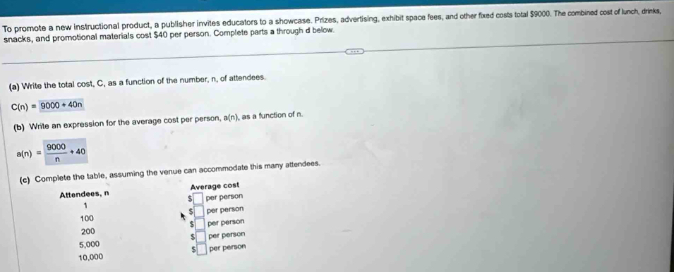 To promote a new instructional product, a publisher invites educators to a showcase. Prizes, advertising, exhibit space fees, and other fixed costs total $9000. The combined cost of lunch, drinks, 
snacks, and promotional materials cost $40 per person. Complete parts a through d below. 
(a) Write the total cost, C, as a function of the number, n, of attendees.
C(n)=9000+40n
(b) Write an expression for the average cost per person, a(n) , as a function of n.
a(n)= 9000/n +40
(c) Complete the table, assuming the venue can accommodate this many attendees. 
Attendees, n Average cost
1 per person
5
100 per person
5
200 per person
5
5,000 per person 
S
10,000 per person