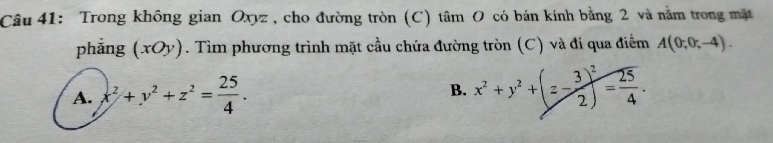 Trong không gian Oxyz , cho đường tròn (C) tâm O có bán kính bằng 2 và năm trong mặt
phắng (xOy). Tìm phương trình mặt cầu chứa đường tròn (C) và đi qua điểm A(0;0;-4).
A. x^2+y^2+z^2= 25/4 .
B. x^2+y^2+(z- 3/2 )^2= 25/4 .