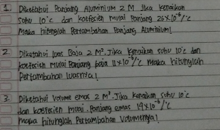 Diketabui Panjang Aluminium 2 M jica kenaiben 
sohe 10°C dan keefesien mulai Raniang 26* 10^(-6)/^.C
maka hitonglah Pertambahan Panjang Aluminium! 
2. Diketahui luas Baja 2M^2. Jika Kenaikan soho 10°C dan 
koetesicn mulai Panjany baia 4* 10^(-6)/^circ C maka hitunylah 
Pertumbubal wuasnya! 
3. Diketahui volume emas 2m^3.Jika kenakan scho 10°C
dan kosFerien muai. Panjang emas 19* 10^(-6)/^.C
maua hitunglah Pertambahan volomenya!