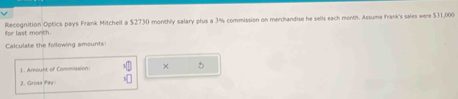 Recognition Optics pays Frank Mitchell a $2730 monthly salary plus a 3% commission on merchandise he sells each month. Assume Frank's sales were $31,000
for last month. 
Calculate the following amounts: 
1. Amount of Commission: × 
2. Gross Pay: