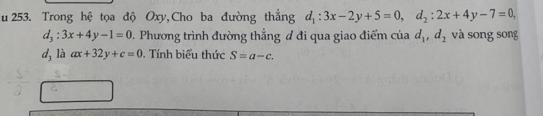 Zu 253. Trong hệ tọa độ Oxy,Cho ba đường thẳng d_1:3x-2y+5=0, d_2:2x+4y-7=0,
d_3:3x+4y-1=0. Phương trình đường thẳng đ đi qua giao điểm của d_1, d_2 và song song
d_3 là ax+32y+c=0. Tính biểu thức S=a-c.