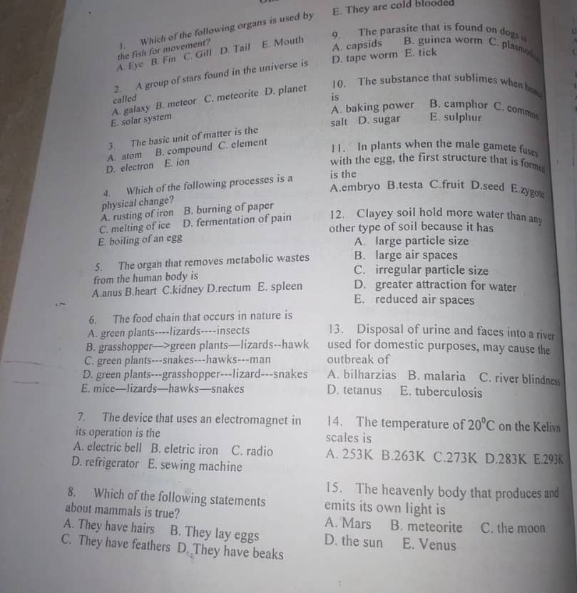 E. They are cold blooded
J. Which of the following organs is used by
9. The parasite that is found on dogs   
C. Gill D. Tail A. capsids B. guinea worm C. plasme 
A. Eyc B. Fin the fish for movement? E. Mouth
2. A group of stars found in the universe is D. tape worm E. tick
called is
E. solar system A. galaxy B. meteor C. meteorite D. planet
10. The substance that sublimes when he
A. baking power B. camphor C. commo
salt D. sugar E. sulphur
3. The basic unit of matter is the
A. atom B. compound C. element
11. In plants when the male gamete fuse
D. electron E. ion
with the egg, the first structure that is forme.
4. Which of the following processes is a is the
A.embryo B.testa C.fruit D.seed E.zygote
A. rusting of iron physical change? B. burning of paper
C. melting of ice D. fermentation of pain 12. Clayey soil hold more water than any
other type of soil because it has
E. boiling of an egg A. large particle size
5. The organ that removes metabolic wastes B. large air spaces
from the human body is
C. irregular particle size
A.anus B.heart C.kidney D.rectum E. spleen D. greater attraction for water
E. reduced air spaces
6. The food chain that occurs in nature is
A. green plants----lizards----insects 13. Disposal of urine and faces into a river
B. grasshopper—>green plants—lizards--hawk used for domestic purposes, may cause the
C. green plants---snakes---hawks---man outbreak of
D. green plants---grasshopper---lizard---snakes A. bilharzias B. malaria C. river blindness
E. mice—lizards—hawks—snakes D. tetanus E. tuberculosis
7. The device that uses an electromagnet in 14. The temperature of 20°C on the Kelivn
its operation is the scales is
A. electric bell B. eletric iron C. radio A. 253K B.263K C.273K D.283K E.293K
D. refrigerator E. sewing machine
15. The heavenly body that produces and
8. Which of the following statements emits its own light is
about mammals is true? A. Mars B. meteorite C. the moon
A. They have hairs B. They lay eggs D. the sun E. Venus
C. They have feathers D. They have beaks