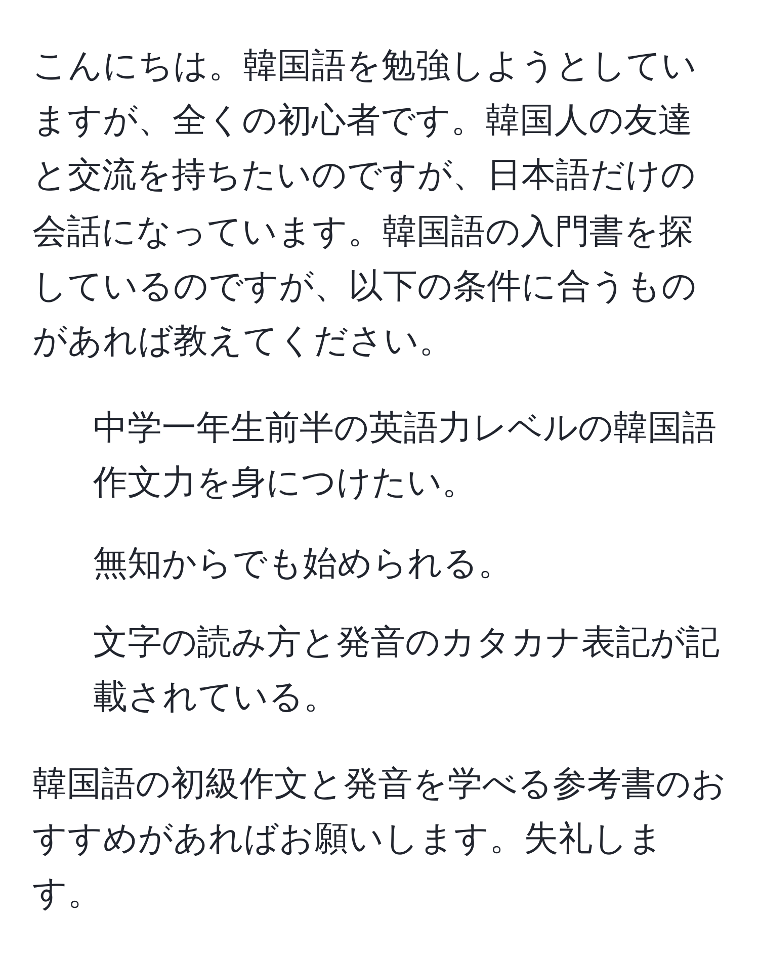 こんにちは。韓国語を勉強しようとしていますが、全くの初心者です。韓国人の友達と交流を持ちたいのですが、日本語だけの会話になっています。韓国語の入門書を探しているのですが、以下の条件に合うものがあれば教えてください。  
1. 中学一年生前半の英語力レベルの韓国語作文力を身につけたい。  
2. 無知からでも始められる。  
3. 文字の読み方と発音のカタカナ表記が記載されている。  

韓国語の初級作文と発音を学べる参考書のおすすめがあればお願いします。失礼します。