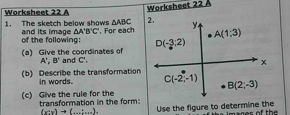 Worksheet 22 A
Worksheet 22 A
1. The sketch below shows △ ABC
and its image △ A'B'C'. For each
of the following:
(a) Give the coordinates of
A',B' and C'.
(b) Describe the transformation
in words.
(c) Give the rule for the
transformation in the form:
(x:y)to (...;...).
Use the figure to determine the
imag es of the