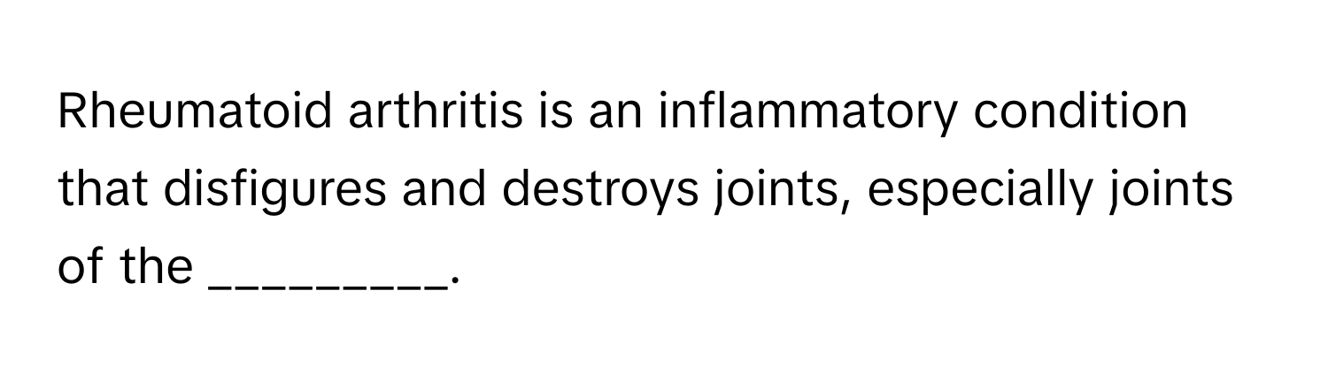 Rheumatoid arthritis is an inflammatory condition that disfigures and destroys joints, especially joints of the _________.