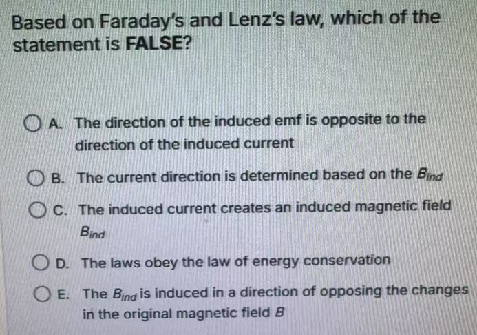 Based on Faraday's and Lenz's law, which of the
statement is FALSE?
A. The direction of the induced emf is opposite to the
direction of the induced current
B. The current direction is determined based on the B_ind
C. The induced current creates an induced magnetic field
B_ind
D. The laws obey the law of energy conservation
E. The B_ind is induced in a direction of opposing the changes
in the original magnetic field B