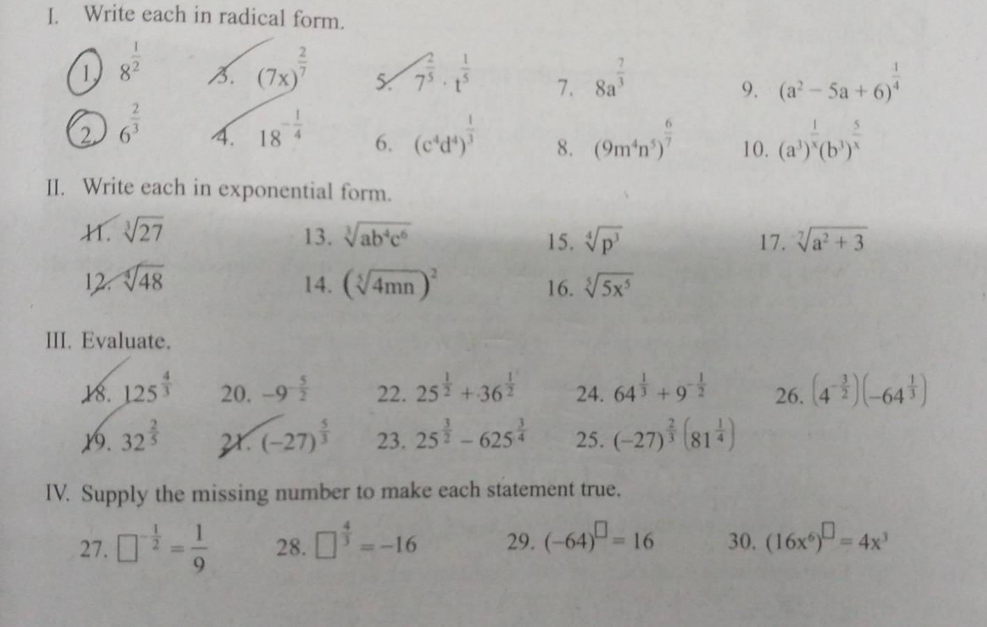 Write each in radical form.
1 8^(frac 1)2 B. (7x)^ 2/7  5 7^(frac 2)5· t^(frac 1)5 8a^(frac 7)3 (a^2-5a+6)^ 1/4 
7.
9.
2 6^(frac 2)3 4. 18^(-frac 1)4 6. (c^4d^4)^ 1/3  8. (9m^4n^5)^ 6/7  10. (a^3)^ 1/x (b^3)^ 5/x 
II. Write each in exponential form.
H. sqrt[3](27) 13. sqrt[3](ab^4c^6) sqrt[4](p^3) 17. sqrt[7](a^2+3)
15.
12. sqrt[4](48) 14. (sqrt[5](4mn))^2 16. sqrt[5](5x^5)
III. Evaluate.
18. 125^(frac 4)3 20. -9^(-frac 5)2 22. 25^(frac 1)2+36^(frac 1)2 24. 64^(frac 1)3+9^(-frac 1)2 26. (4^(-frac 3)2)(-64^(frac 1)3)
1. 32^(frac 2)5 2r. (-27)^ 5/3  23. 25^(frac 3)2-625^(frac 3)4 25. (-27)^ 2/3 (81^(frac 1)4)
IV. Supply the missing number to make each statement true.
27. □^(-frac 1)2= 1/9  28. □^(frac 4)3=-16 29. (-64)^□ =16 30. (16x^6)^□ =4x^3