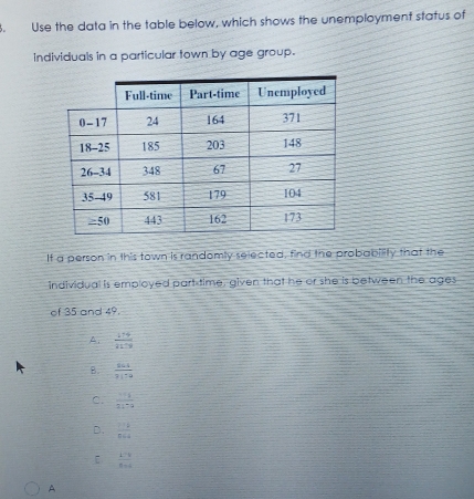 Use the data in the table below, which shows the unemployment status of
individuals in a particular town by age group.
It a person in this town is randomly selected, find the probability that the
individual is employed part time, given that he or she is between the ages
of 35 and 49.
A.  114/2179 
B.  864/3179 
c.  (-a+j)/31+a 
D.  14/564 
 (1-a)/8-a 
A