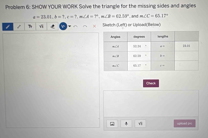 Problem 6: SHOW YOUR WORK Solve the triangle for the missing sides and angles
a=23.01,b=?,c=?,m∠ A=?^circ ,m∠ B=62.59° , and m∠ C=65.17°
Tr sqrt(± ) Sketch (Left) or Upload(Below)
Check
sqrt(± ) upload pic