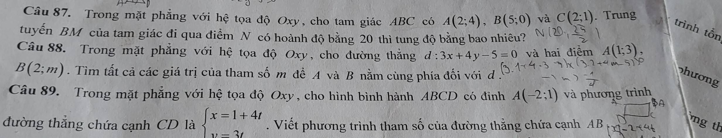 Trong mặt phẳng với hệ tọa độ Oxy, cho tam giác ABC có A(2;4), B(5;0) và C(2;1). Trung 
trình tổn 
tuyến BM của tam giác đi qua điểm N có hoành độ bằng 20 thì tung độ bằng bao nhiêu? 
Câu 88. Trong mặt phẳng với hệ tọa độ Oxy, cho đường thắng d:3x+4y-5=0 và hai điểm A(1;3)
B(2;m). Tìm tất cả các giá trị của tham số m để A và B nằm cùng phía đối với d 
hương 
Câu 89. Trong mặt phẳng với hệ tọa độ Oxy, cho hình bình hành ABCD có đỉnh A(-2;1) và phương trình 
A 
đường thẳng chứa cạnh CD là beginarrayl x=1+4t v=3tendarray.. Viết phương trình tham số của đường thắng chứa cạnh AB _ 2+4t 
ng th