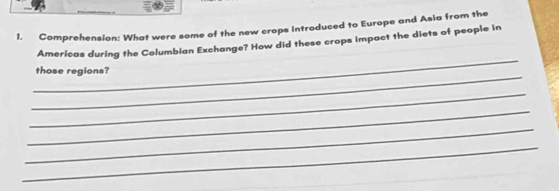 Comprehension: What were some of the new crops introduced to Europe and Asia from the 
_ 
Americas during the Columbian Exchange? How did these crops impact the diets of people in 
_ 
those regions? 
_ 
_ 
_ 
_