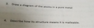 Draw a diagram of the atoms in a pure metal 
4. Describe how its structure means it is malleable.