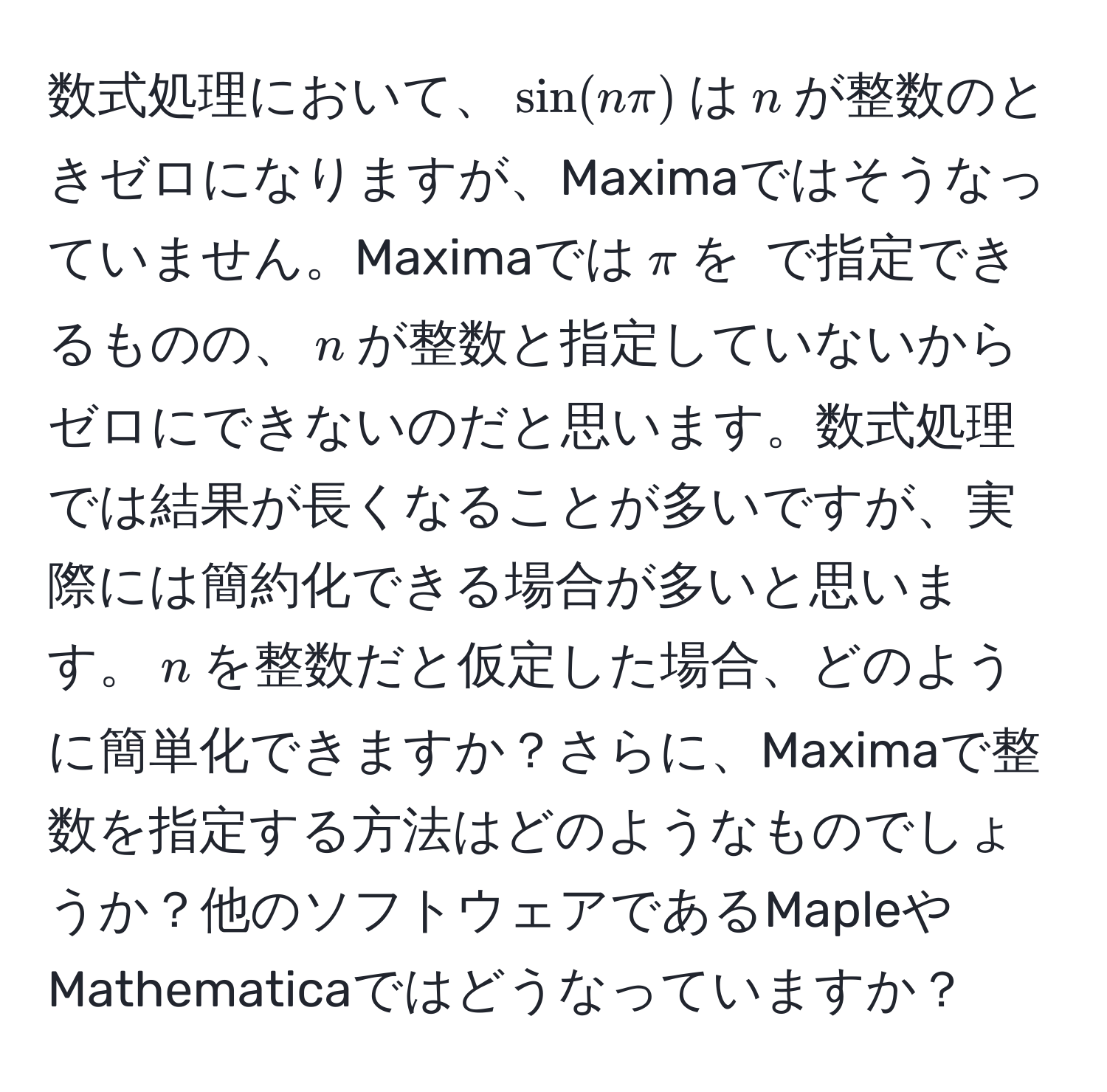 数式処理において、$ sin(nπ) $は$n$が整数のときゼロになりますが、Maximaではそうなっていません。Maximaでは$ π $を$ %pi $で指定できるものの、$ n $が整数と指定していないからゼロにできないのだと思います。数式処理では結果が長くなることが多いですが、実際には簡約化できる場合が多いと思います。$ n $を整数だと仮定した場合、どのように簡単化できますか？さらに、Maximaで整数を指定する方法はどのようなものでしょうか？他のソフトウェアであるMapleやMathematicaではどうなっていますか？