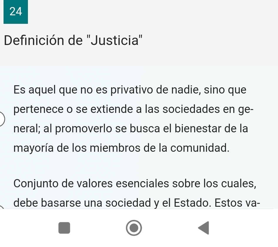 Definición de 'Justicia" 
Es aquel que no es privativo de nadie, sino que 
pertenece o se extiende a las sociedades en ge- 
neral; al promoverlo se busca el bienestar de la 
mayoría de los miembros de la comunidad. 
Conjunto de valores esenciales sobre los cuales, 
debe basarse una sociedad y el Estado. Estos va-