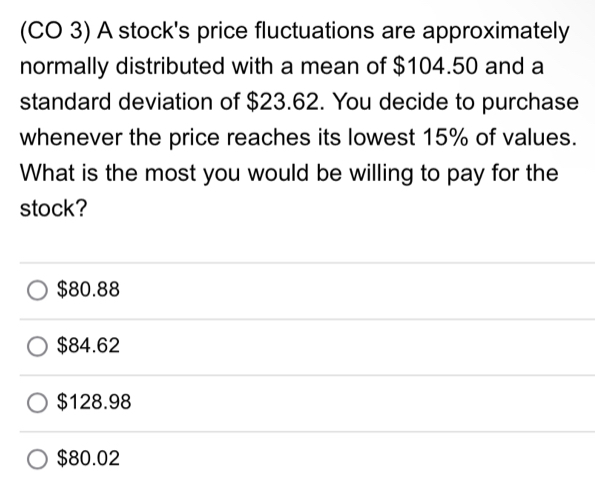 (CO 3) A stock's price fluctuations are approximately
normally distributed with a mean of $104.50 and a
standard deviation of $23.62. You decide to purchase
whenever the price reaches its lowest 15% of values.
What is the most you would be willing to pay for the
stock?
$80.88
$84.62
$128.98
$80.02