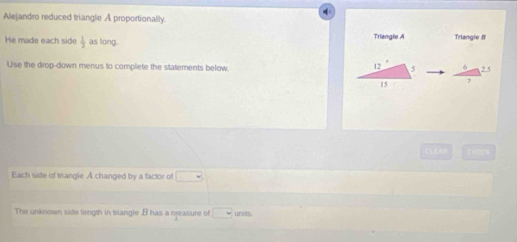 Alejandro reduced triangle A proportionally. 
He made each side  1/2  as long. Triangle A Trlangle 5
Use the drop-down menus to complete the statements below 6 2 5
12 5
15
CLEAH 
Each side of triangle A changed by a factor of □
inits 
The unknown side length in triangle B has a neasure of □ -3°