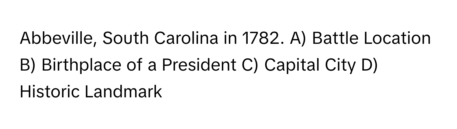 Abbeville, South Carolina in 1782.  A) Battle Location B) Birthplace of a President C) Capital City D) Historic Landmark