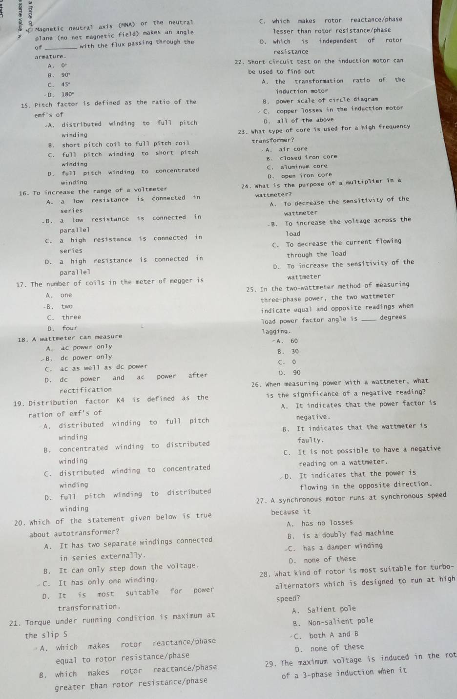 Magnetic neutral axis (MNA) or the neutral C. which makes rotor reactance/phase
plane (no net magnetic field) makes an angle lesser than rotor resistance/phase
of with the flux passing through the D. which is independent of rotor
armature . resistance
A. 0° 22. Short circuit test on the induction motor can
be used to find out .
B. 90
C. 45° A. the transformation ratio of the
D. 180° induction motor
15. Pitch factor is defined as the ratio of the B. power scale of circle diagram
emf's of C. copper losses in the induction motor
A. distributed winding to full pitch D. all of the above
winding 23. What type of core is used for a high frequency
B. short pitch coil to full pitch coil transformer?
C. full pitch winding to short pitch A. air core
B. closed iron core
winding
D. full pitch winding to concentrated C. aluminum core
D. open iron core
winding
16. To increase the range of a voltmeter 24. What is the purpose of a multiplier in a
A. a low resistance is connected in wattmeter?
A. To decrease the sensitivity of the
series
B. a low resistance is connected in wattmeter
parallel  B. To increase the voltage across the
C. a high resistance is connected in load
series C. To decrease the current flowing
D. a high resistance is connected in through the load
parallel D. To increase the sensitivity of the
17. The number of coils in the meter of megger is wattmeter
A. one 25. In the two-wattmeter method of measuring
-B. two three-phase power, the two wattmeter
C. three indicate equal and opposite readings when
D. four load power factor angle is degrees
18. A wattmeter can measure lagging.
A. ac power only -A. 60
B. 30
B. dc power only C. 0
C. ac as well as dc power D. 90
D. dc power and  ac power after
rectification 26. When measuring power with a wattmeter, what
19. Distribution factor K4 is defined as the is the significance of a negative reading?
ration of emf's of A. It indicates that the power factor is
A. distributed winding to full pitch negative.
winding B. It indicates that the wattmeter is
B. concentrated winding to distributed
faulty.
C. It is not possible to have a negative
winding
C. distributed winding to concentrated reading on a wattmeter.
winding D. It indicates that the power is
D. full pitch winding to distributed flowing in the opposite direction.
27. A synchronous motor runs at synchronous speed
winding
20. Which of the statement given below is true because it
about autotransformer? A. has no losses
A. It has two separate windings connected B. is a doubly fed machine
in series externally.  C. has a damper winding
B. It can only step down the voltage. D. none of these
C. It has only one winding. 28. What kind of rotor is most suitable for turbo-
D. It is most suitable for power alternators which is designed to run at high
speed?
transformation.
21. Torque under running condition is maximum at A. Salient pole
the slip S B. Non-salient pole
A. which makes rotor reactance/phase  C. both A and B
equal to rotor resistance/phase D. none of these
B. which makes rotor reactance/phase 29. The maximum voltage is induced in the rot
greater than rotor resistance/phase of a 3-phase induction when it