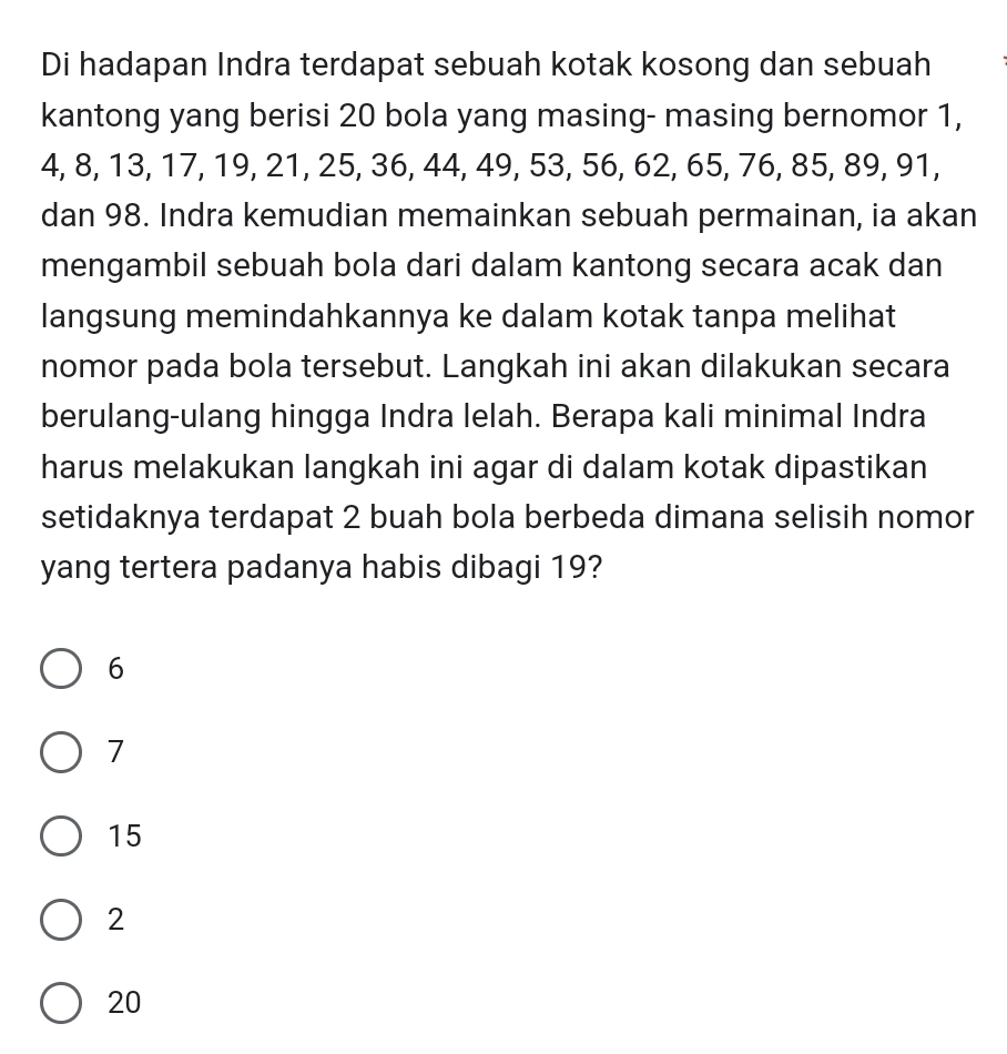 Di hadapan Indra terdapat sebuah kotak kosong dan sebuah
kantong yang berisi 20 bola yang masing- masing bernomor 1,
4, 8, 13, 17, 19, 21, 25, 36, 44, 49, 53, 56, 62, 65, 76, 85, 89, 91,
dan 98. Indra kemudian memainkan sebuah permainan, ia akan
mengambil sebuah bola dari dalam kantong secara acak dan
langsung memindahkannya ke dalam kotak tanpa melihat
nomor pada bola tersebut. Langkah ini akan dilakukan secara
berulang-ulang hingga Indra lelah. Berapa kali minimal Indra
harus melakukan langkah ini agar di dalam kotak dipastikan
setidaknya terdapat 2 buah bola berbeda dimana selisih nomor
yang tertera padanya habis dibagi 19?
6
7
15
2
20