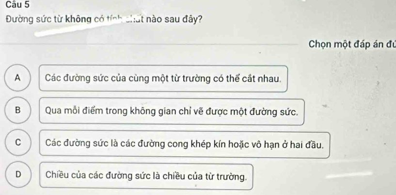 Đường sức từ không có tính chất nào sau đây?
Chọn một đáp án đú
A Các đường sức của cùng một từ trường có thể cắt nhau.
B Qua mỗi điểm trong không gian chỉ vẽ được một đường sức.
C Các đường sức là các đường cong khép kín hoặc vô hạn ở hai đầu.
D Chiều của các đường sức là chiều của từ trường.