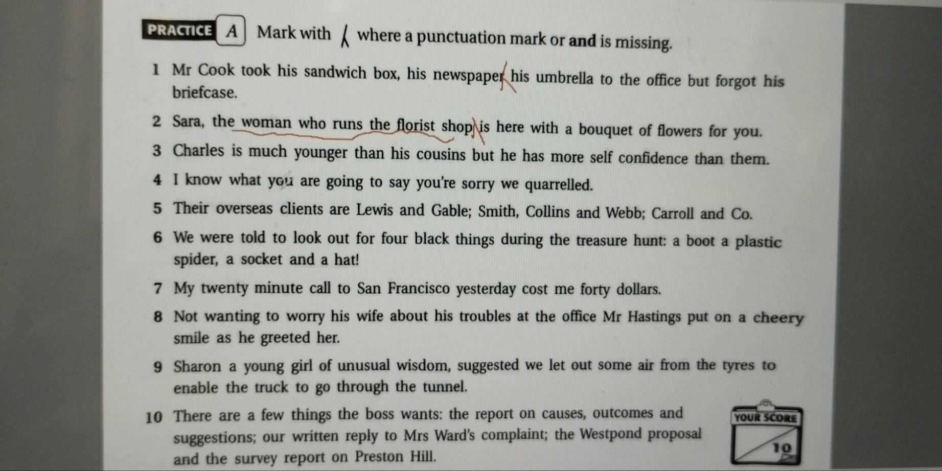 PRACTICE A] Mark with [ where a punctuation mark or and is missing. 
1 Mr Cook took his sandwich box, his newspaper his umbrella to the office but forgot his 
briefcase. 
2 Sara, the woman who runs the florist shop is here with a bouquet of flowers for you. 
3 Charles is much younger than his cousins but he has more self confidence than them. 
4 I know what you are going to say you're sorry we quarrelled. 
5 Their overseas clients are Lewis and Gable; Smith, Collins and Webb; Carroll and Co. 
6 We were told to look out for four black things during the treasure hunt: a boot a plastic 
spider, a socket and a hat! 
7 My twenty minute call to San Francisco yesterday cost me forty dollars. 
8 Not wanting to worry his wife about his troubles at the office Mr Hastings put on a cheery 
smile as he greeted her. 
9 Sharon a young girl of unusual wisdom, suggested we let out some air from the tyres to 
enable the truck to go through the tunnel. 
10 There are a few things the boss wants: the report on causes, outcomes and YOUR SCORE 
suggestions; our written reply to Mrs Ward's complaint; the Westpond proposal 
10 
and the survey report on Preston Hill.