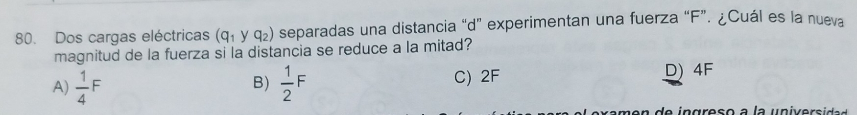 Dos cargas eléctricas (q_1yq_2) separadas una distancia “ d ” experimentan una fuerza “ F ”. ¿Cuál es la nueva
magnitud de la fuerza si la distancia se reduce a la mitad?
B)
A)  1/4 F  1/2 F
C) 2F D) 4F
en d e in greso a la univer sida